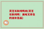 灵芝石斛炖鸭肉(灵芝石斛炖鸭：美味又养生的滋补佳品)