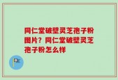 同仁堂破壁灵芝孢子粉图片？同仁堂破壁灵芝孢子粉怎么样