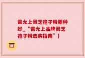 雷允上灵芝孢子粉那种好_“雷允上品牌灵芝孢子粉选购指南”)