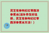 灵芝党参枸杞红枣西洋参煮水(滋补养生好选择，灵芝党参枸杞红枣西洋参煮水方法！)