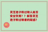 灵芝孢子粉过敏人能否安全饮用？？解答灵芝孢子粉过敏者的疑惑？