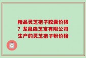 精品灵芝孢子胶囊价格？龙泉森芝宝有限公司生产的灵芝孢子粉价格
