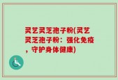灵艺灵芝孢子粉(灵艺灵芝孢子粉：强化免疫，守护身体健康)