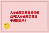 人参虫草灵芝都是保健品吗(人参虫草灵芝属于保健品吗？