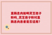 直肠息肉能喝灵芝孢子粉吗_灵芝孢子粉对直肠息肉患者是否适用？