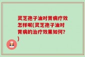 灵芝孢子油对胃病疗效怎样呢(灵芝孢子油对胃病的治疗效果如何？)