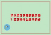 华以灵芝多糖胶囊价格？灵芝粉什么牌子的好