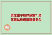 灵芝孢子粉存放期？灵芝菌丝粉保质期是多久