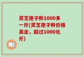 灵芝孢子粉1000多一斤(灵芝孢子粉价格高企，超过1000元斤)