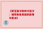 《灵芝孢子粉种子侄子：独特角色背后的故事与意义》