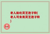 老人能吃灵芝孢子粉(老人可食用灵芝孢子粉)
