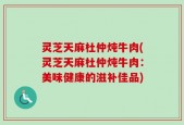 灵芝天麻杜仲炖牛肉(灵芝天麻杜仲炖牛肉：美味健康的滋补佳品)