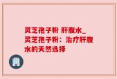 灵芝孢子粉 肝腹水_灵芝孢子粉：治疗肝腹水的天然选择