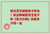 修正灵芝破壁孢子粉含？修正牌破壁灵芝孢子粉《官方价格》到底多少钱一盒