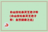 白山抚松县灵芝孢子粉(白山抚松县灵芝孢子粉：自然健康之选)