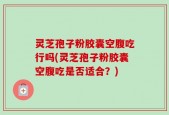 灵芝孢子粉胶囊空腹吃行吗(灵芝孢子粉胶囊空腹吃是否适合？)