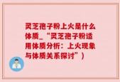 灵芝孢子粉上火是什么体质_“灵芝孢子粉适用体质分析：上火现象与体质关系探讨”)