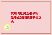 杭州飞度灵芝孢子粉：品质卓越的健康养生之选