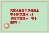 灵芝水和奥尔滨健康水哪个好(灵芝水 VS 奥尔滨健康水：哪个更好？)