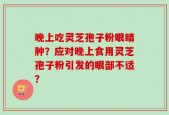 晚上吃灵芝孢子粉眼睛肿？应对晚上食用灵芝孢子粉引发的眼部不适？