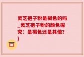 灵芝孢子粉是褐色的吗_灵芝孢子粉的颜色探究：是褐色还是其他？)