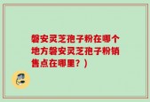 磐安灵芝孢子粉在哪个地方磐安灵芝孢子粉销售点在哪里？)