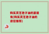 购买灵芝孢子油的渠道有(购买灵芝孢子油的途径推荐)