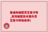 普通和破壁灵芝孢子粉_高效破壁技术提升灵芝孢子粉吸收率)