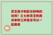 灵芝孢子粉配石斛喝的功效？三七粉灵芝粉西洋参粉三种是否可以一起服用
