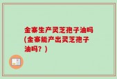 金寨生产灵芝孢子油吗(金寨能产出灵芝孢子油吗？)