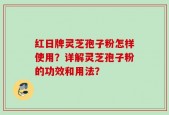 红日牌灵芝孢子粉怎样使用？详解灵芝孢子粉的功效和用法？