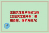 正信灵芝孢子粉的功效(正信灵芝孢子粉：拥抱自然，保护免疫力)