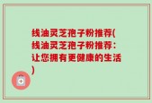 线油灵芝孢子粉推荐(线油灵芝孢子粉推荐：让您拥有更健康的生活)