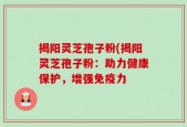 揭阳灵芝孢子粉(揭阳灵芝孢子粉：助力健康保护，增强免疫力