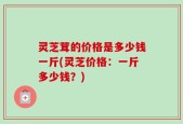 灵芝茸的价格是多少钱一斤(灵芝价格：一斤多少钱？)