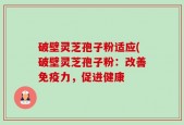 破壁灵芝孢子粉适应(破壁灵芝孢子粉：改善免疫力，促进健康