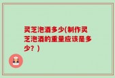 灵芝泡酒多少(制作灵芝泡酒的重量应该是多少？)