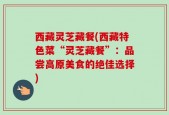 西藏灵芝藏餐(西藏特色菜“灵芝藏餐”：品尝高原美食的绝佳选择)