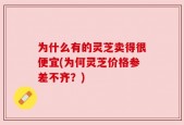 为什么有的灵芝卖得很便宜(为何灵芝价格参差不齐？)