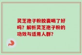 灵芝孢子粉胶囊喝了好吗？解析灵芝孢子粉的功效与适用人群？