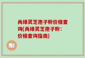 尚绿灵芝孢子粉价格查询(尚绿灵芝孢子粉：价格查询指南)