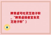 脾胃虚可吃灵芝孢子粉_“脾胃虚弱者宜食灵芝孢子粉”)