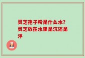 灵芝孢子粉是什么水？灵芝放在水里是沉还是浮