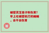 破壁灵芝孢子粉伤胃？早上吃破壁机打的糊糊，会不会伤胃