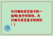 片仔癀和灵芝孢子粉一起喝(食疗好搭档，片仔癀与灵芝孢子粉同饮！)