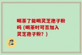喝茶了能喝灵芝孢子粉吗 (喝茶时可否加入灵芝孢子粉？)