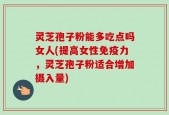 灵芝孢子粉能多吃点吗女人(提高女性免疫力，灵芝孢子粉适合增加摄入量)