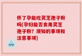 怀了孕能吃灵芝孢子粉吗(孕妇能否食用灵芝孢子粉？须知的事项和注意事项)