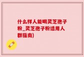 什么样人能喝灵芝孢子粉_灵芝孢子粉适用人群指南)