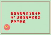感冒后能吃灵芝孢子粉吗？过敏体质不能吃灵芝孢子粉吗